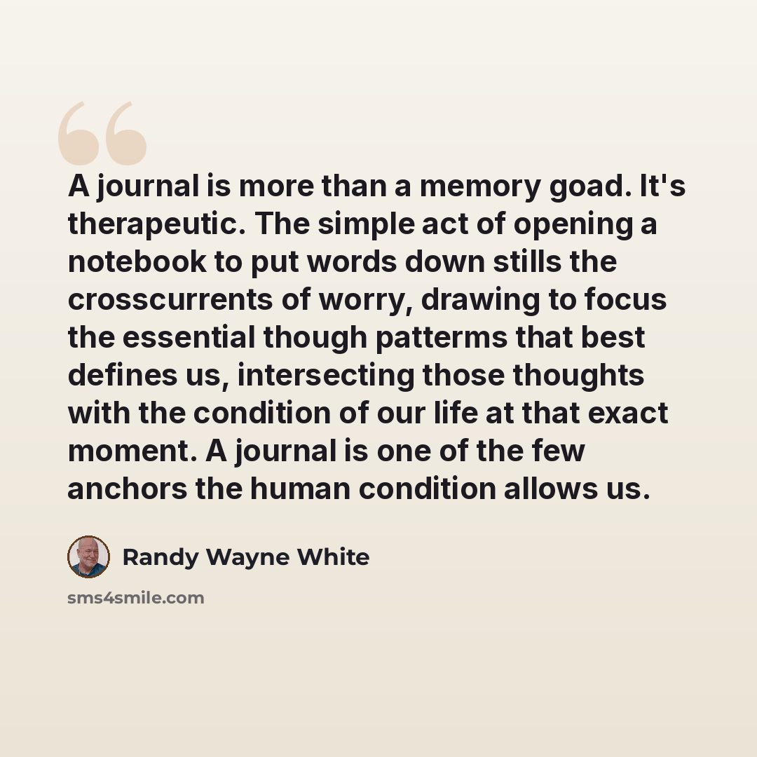 “A journal is more than a memory goad. It's therapeutic. The simple act of opening a notebook to put words down stills the crosscurrents of worry, drawing to focus the essential though patterms that best defines us, intersecting those thoughts with the condition of our life at that exact moment. A…” quote by Randy Wayne White