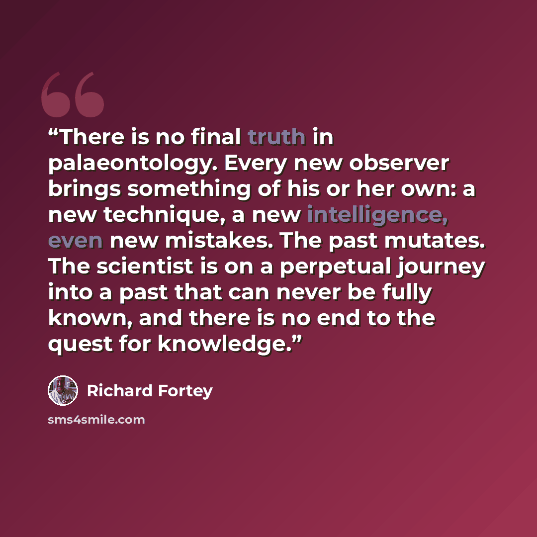 “There is no final truth in palaeontology. Every new observer brings something of his or her own: a new technique, a new intelligence, even new mistakes. The past mutates. The scientist is on a perpetual journey into a past that can never be fully known, and there is no end to the quest for…” quote by Richard Fortey