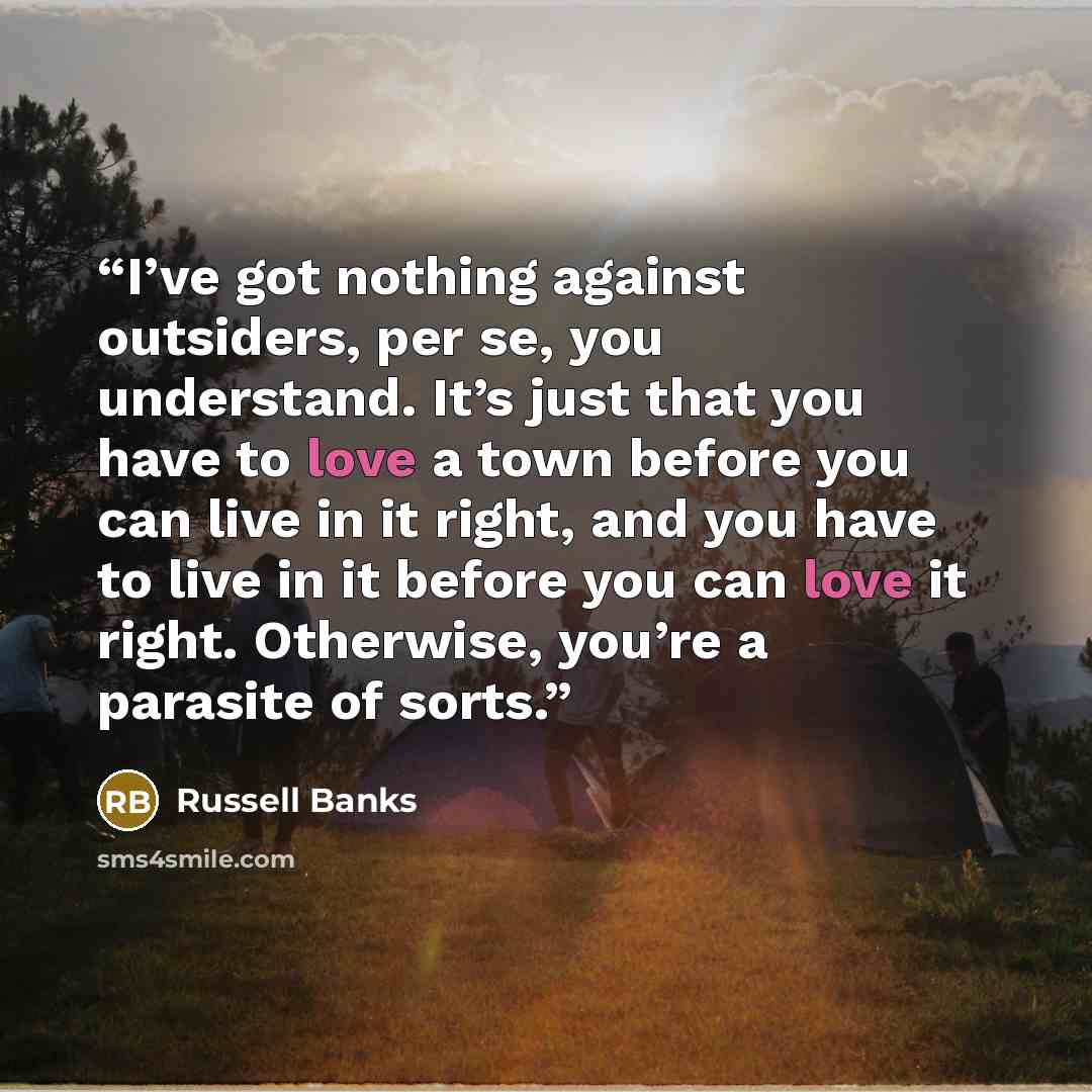“I’ve got nothing against outsiders, per se, you understand. It’s just that you have to love a town before you can live in it right, and you have to live in it before you can love it right. Otherwise, you’re a parasite of sorts.” quote by Russell Banks