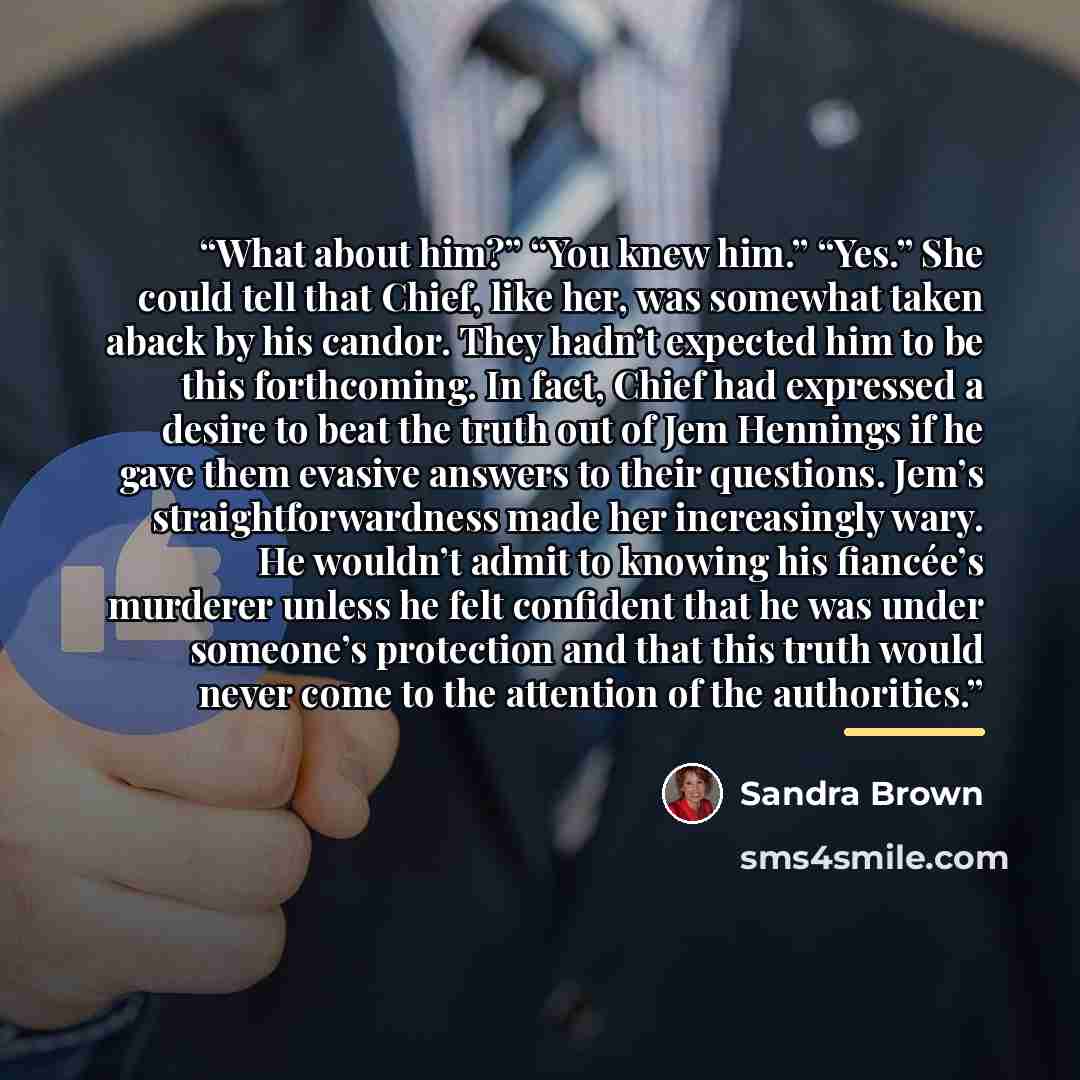 “What about him?” “You knew him.” “Yes.” She could tell that Chief, like her, was somewhat taken aback by his candor. They hadn’t expected him to be this forthcoming. In fact, Chief had expressed a desire to beat the truth out of Jem Hennings if he gave them evasive answers to their questions…” quote by Sandra Brown