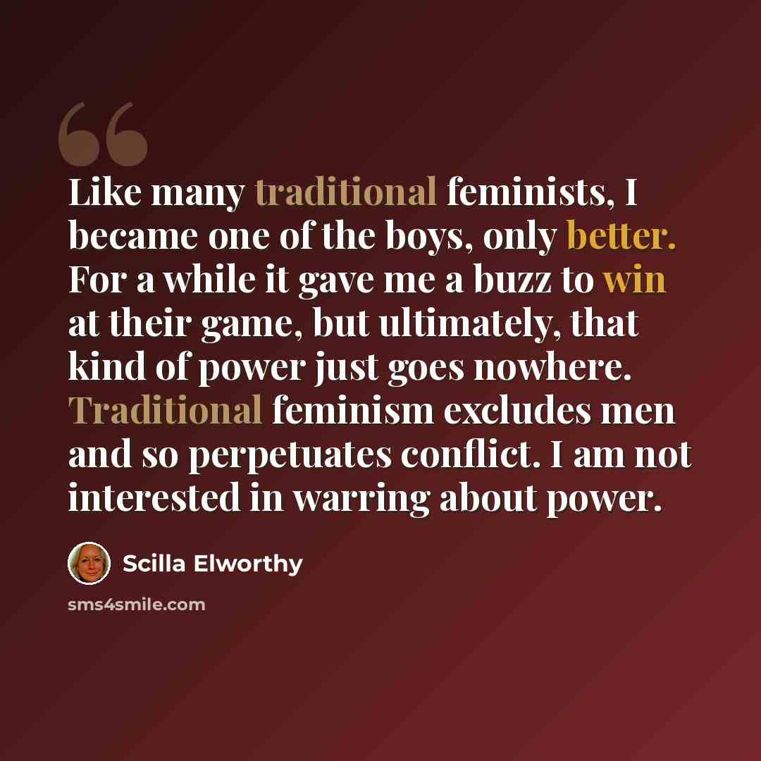 “Like many traditional feminists, I became one of the boys, only better. For a while it gave me a buzz to win at their game, but ultimately, that kind of power just goes nowhere. Traditional feminism excludes men and so perpetuates conflict. I am not interested in warring about power.” quote by Scilla Elworthy