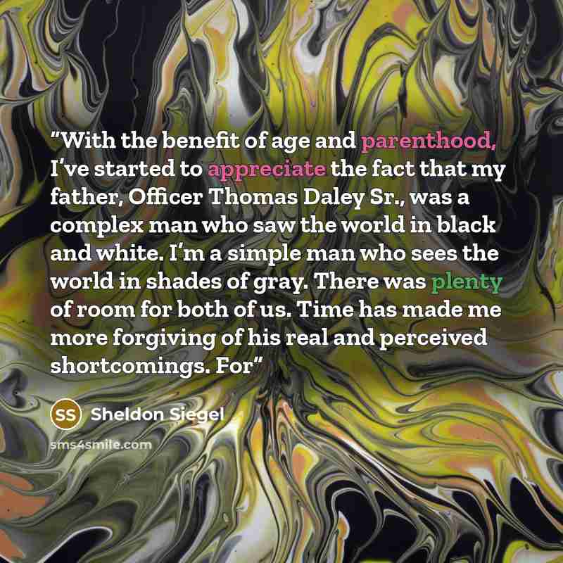 “With the benefit of age and parenthood, I’ve started to appreciate the fact that my father, Officer Thomas Daley Sr., was a complex man who saw the world in black and white. I’m a simple man who sees the world in shades of gray. There was plenty of room for both of us. Time has made me more…” quote by Sheldon Siegel