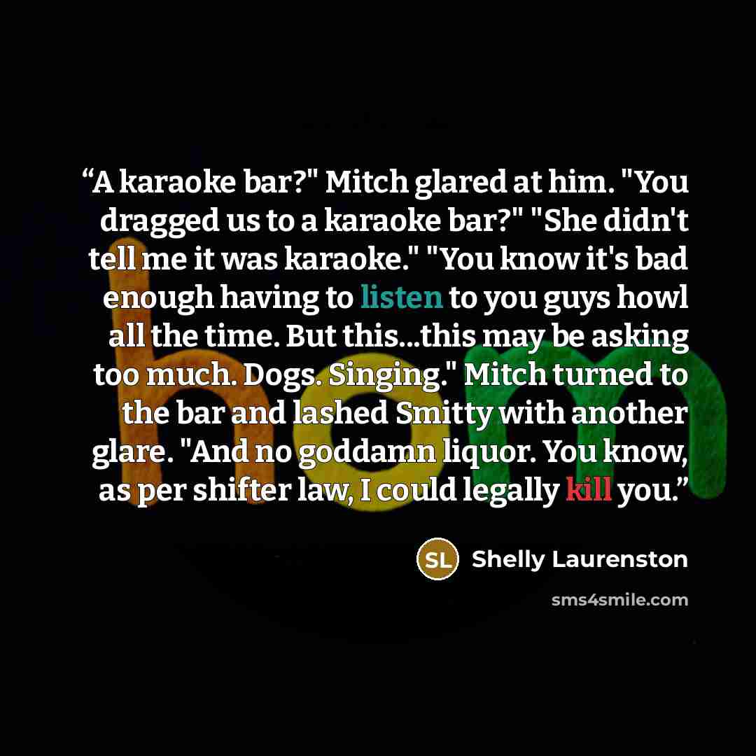 “A karaoke bar?" Mitch glared at him. "You dragged us to a karaoke bar?" "She didn't tell me it was karaoke." "You know it's bad enough having to listen to you guys howl all the time. But this...this may be asking too much. Dogs. Singing." Mitch turned to the bar and lashed Smitty with another…” quote by Shelly Laurenston