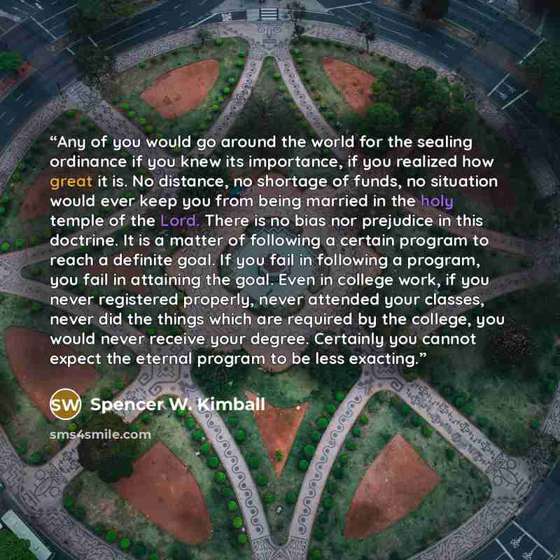 “Any of you would go around the world for the sealing ordinance if you knew its importance, if you realized how great it is. No distance, no shortage of funds, no situation would ever keep you from being married in the holy temple of the Lord. There is no bias nor prejudice in this doctrine. It is…” quote by Spencer W. Kimball