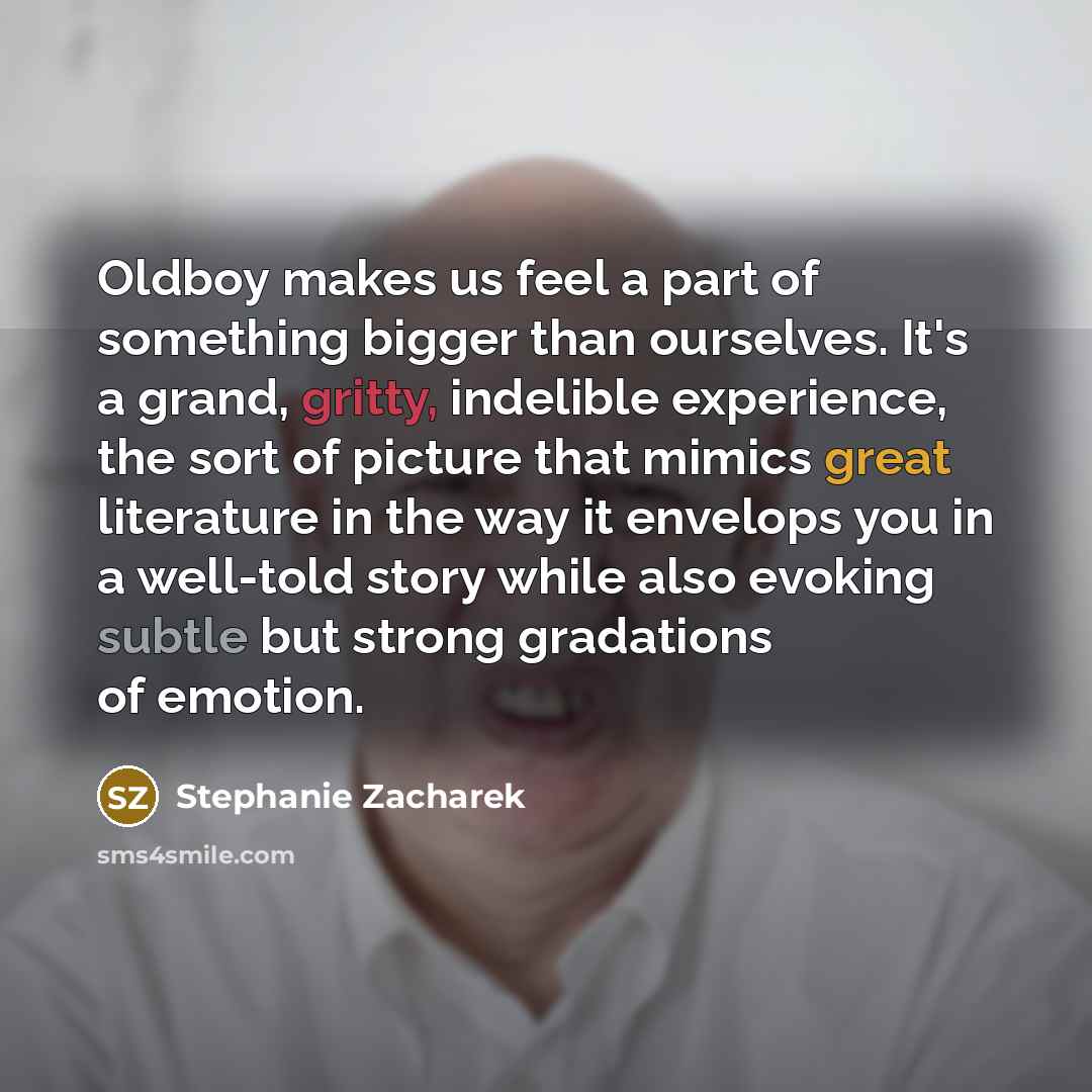 “Oldboy makes us feel a part of something bigger than ourselves. It's a grand, gritty, indelible experience, the sort of picture that mimics great literature in the way it envelops you in a well-told story while also evoking subtle but strong gradations of emotion.” quote by Stephanie Zacharek