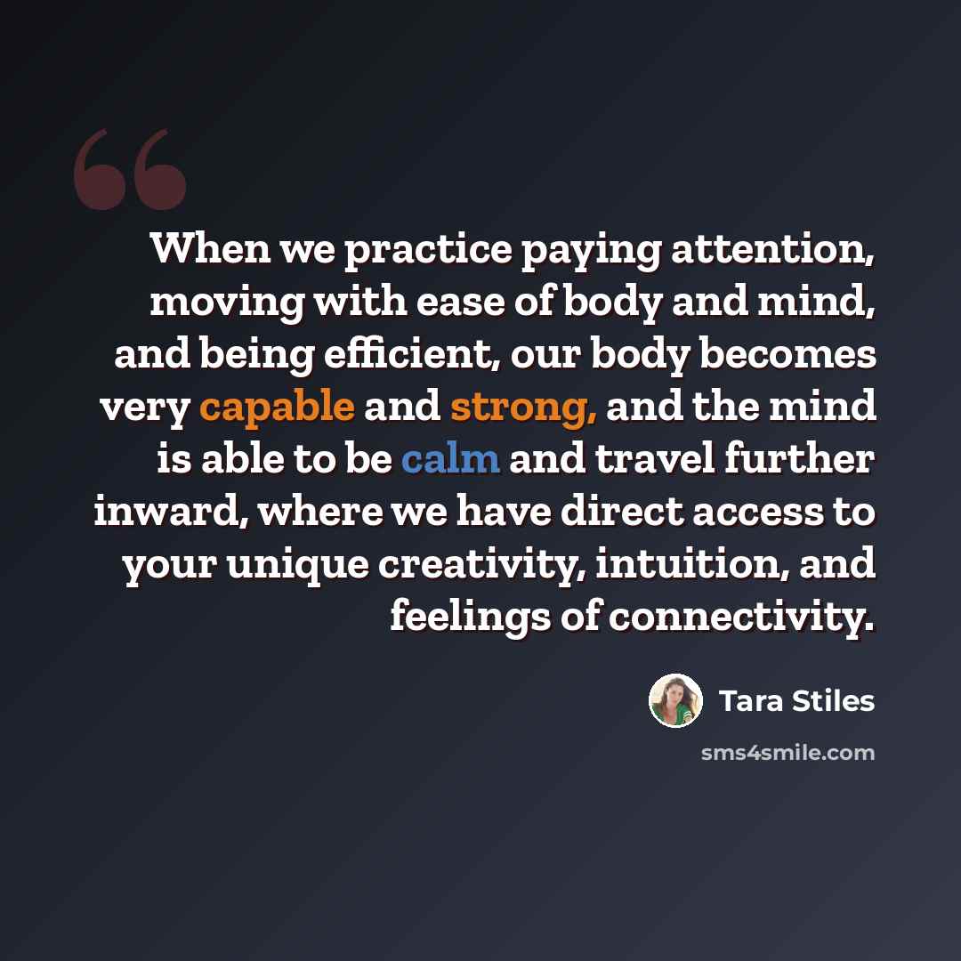 “When we practice paying attention, moving with ease of body and mind, and being efficient, our body becomes very capable and strong, and the mind is able to be calm and travel further inward, where we have direct access to your unique creativity, intuition, and feelings of connectivity.” quote by Tara Stiles