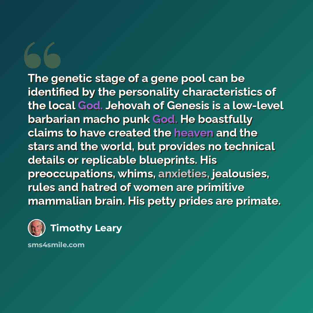 “The genetic stage of a gene pool can be identified by the personality characteristics of the local God. Jehovah of Genesis is a low-level barbarian macho punk God. He boastfully claims to have created the heaven and the stars and the world, but provides no technical details or replicable…” quote by Timothy Leary