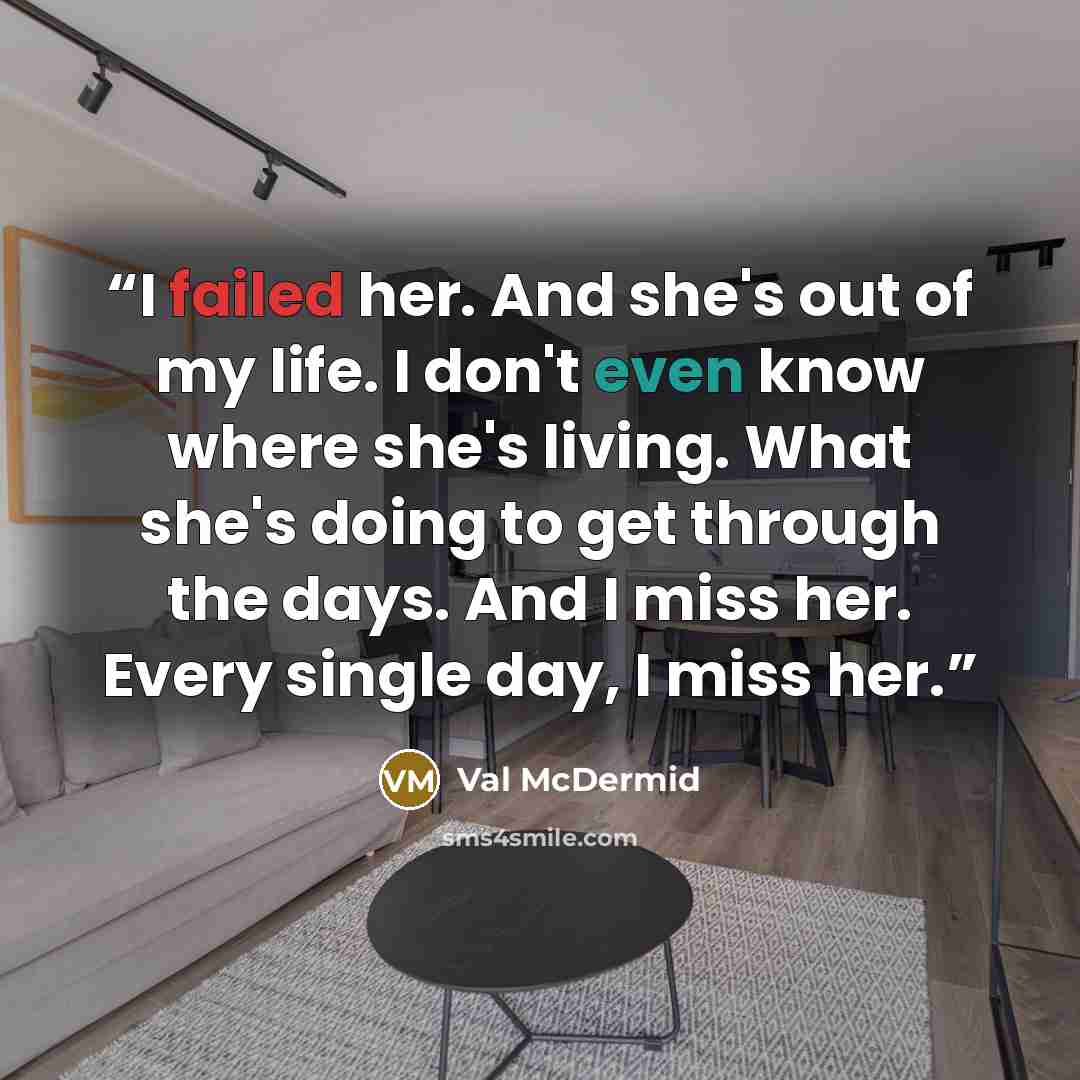 “I failed her. And she's out of my life. I don't even know where she's living. What she's doing to get through the days. And I miss her. Every single day, I miss her.” quote by Val McDermid