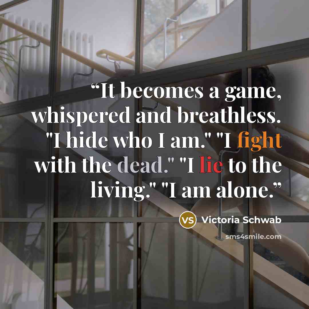 “It becomes a game, whispered and breathless. "I hide who I am." "I fight with the dead." "I lie to the living." "I am alone.” quote by Victoria Schwab