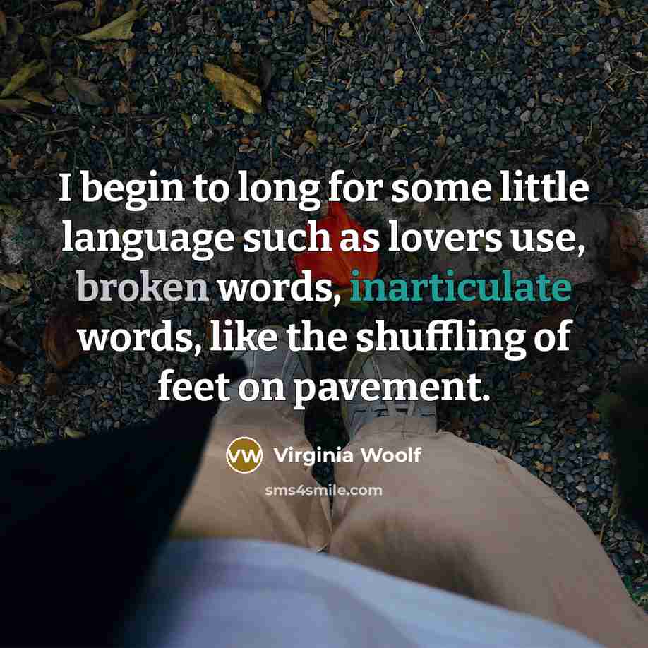 “I begin to long for some little language such as lovers use, broken words, inarticulate words, like the shuffling of feet on pavement.” quote by Virginia Woolf