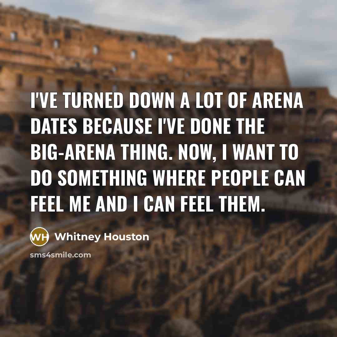 “I've turned down a lot of arena dates because I've done the big-arena thing. Now, I want to do something where people can feel me and I can feel them.” quote by Whitney Houston