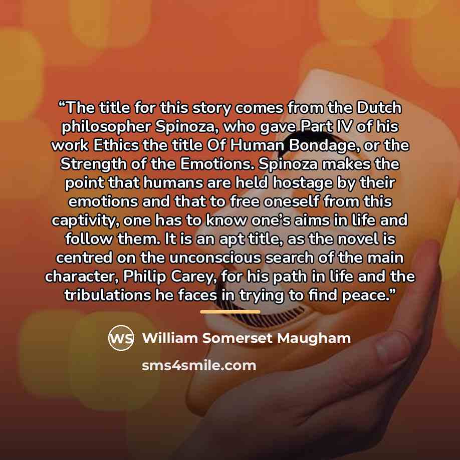“The title for this story comes from the Dutch philosopher Spinoza, who gave Part IV of his work Ethics the title Of Human Bondage, or the Strength of the Emotions. Spinoza makes the point that humans are held hostage by their emotions and that to free oneself from this captivity, one has to know…” quote by William Somerset Maugham