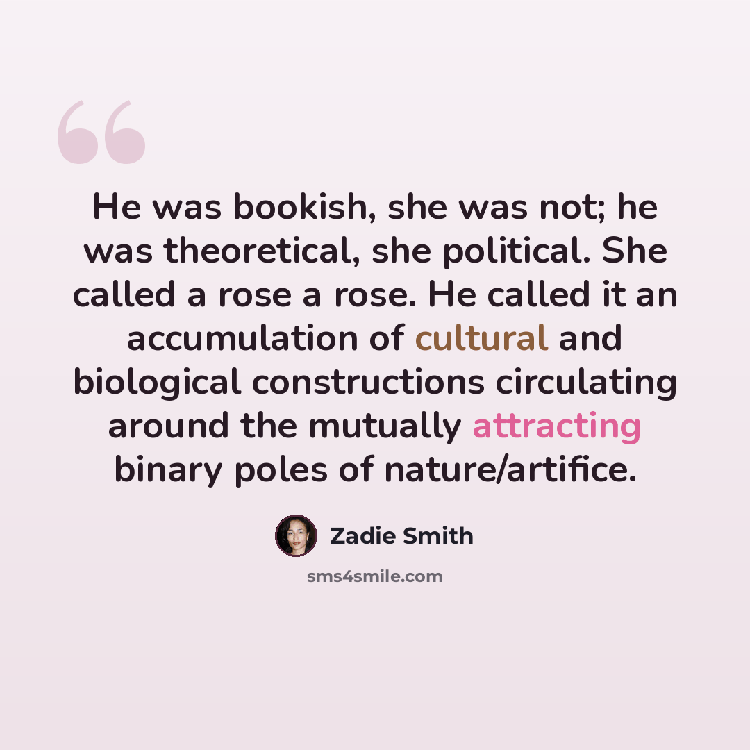 “He was bookish, she was not; he was theoretical, she political. She called a rose a rose. He called it an accumulation of cultural and biological constructions circulating around the mutually attracting binary poles of nature/artifice.” quote by Zadie Smith