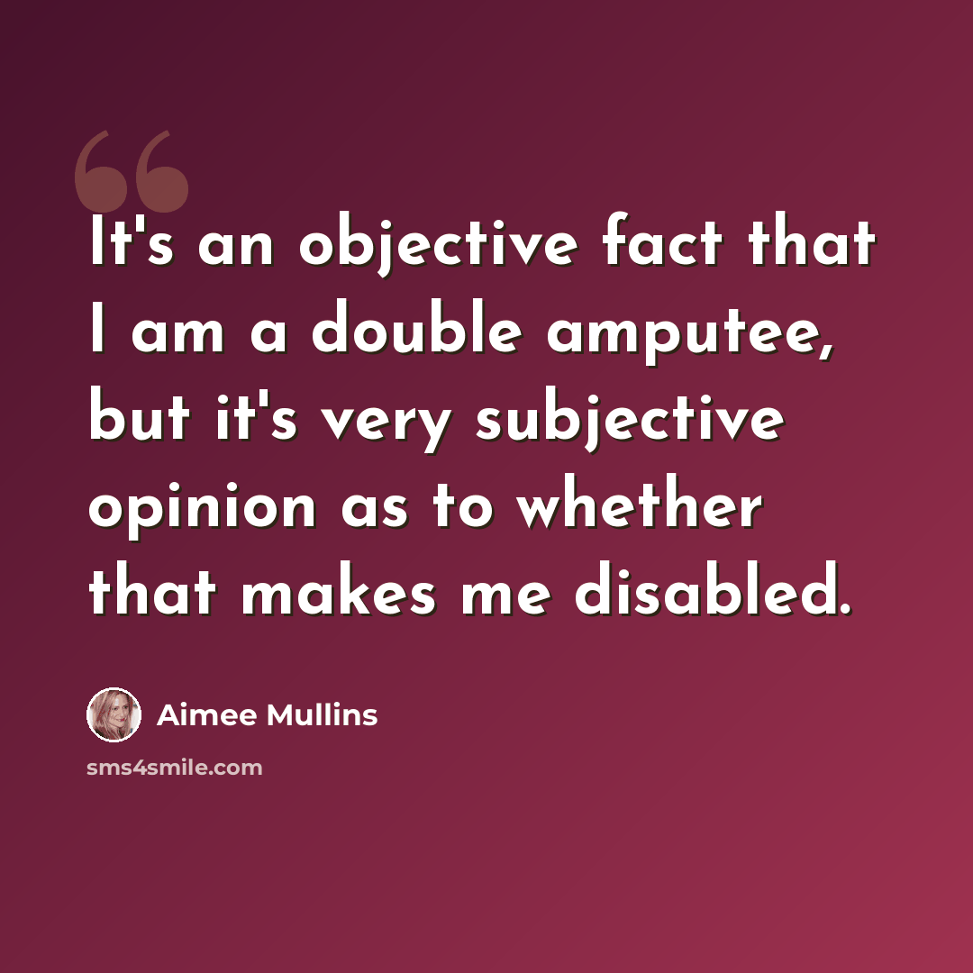 “It's an objective fact that I am a double amputee, but it's very subjective opinion as to whether that makes me disabled.” quote by Aimee Mullins
