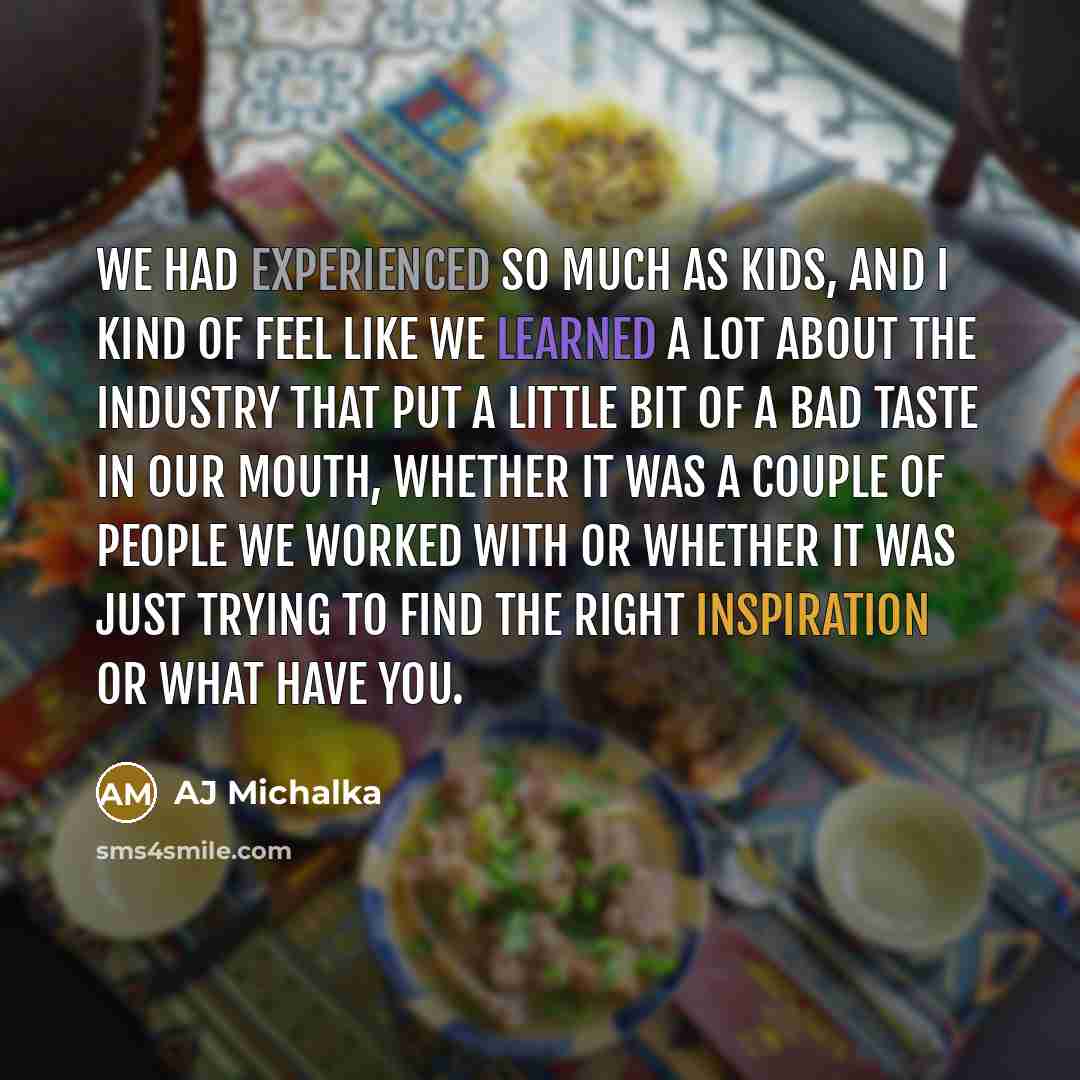 “We had experienced so much as kids, and I kind of feel like we learned a lot about the industry that put a little bit of a bad taste in our mouth, whether it was a couple of people we worked with or whether it was just trying to find the right inspiration or what have you.” quote by AJ Michalka