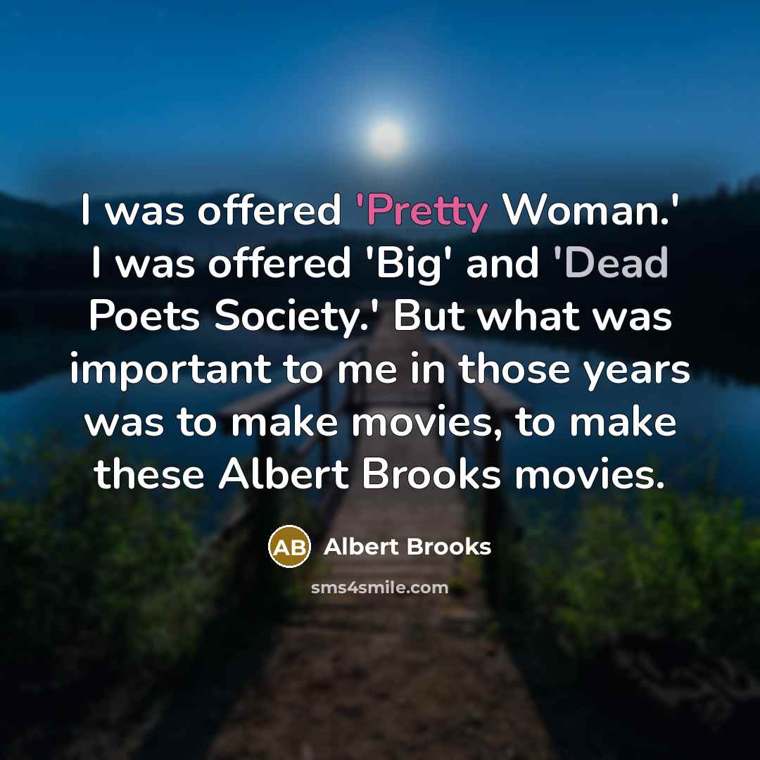 “I was offered 'Pretty Woman.' I was offered 'Big' and 'Dead Poets Society.' But what was important to me in those years was to make movies, to make these Albert Brooks movies.” quote by Albert Brooks