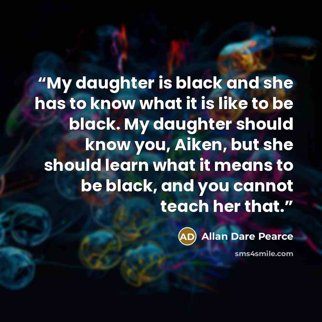 “My daughter is black and she has to know what it is like to be black. My daughter should know you, Aiken, but she should learn what it means to be black, and you cannot teach her that.” quote by Allan Dare Pearce