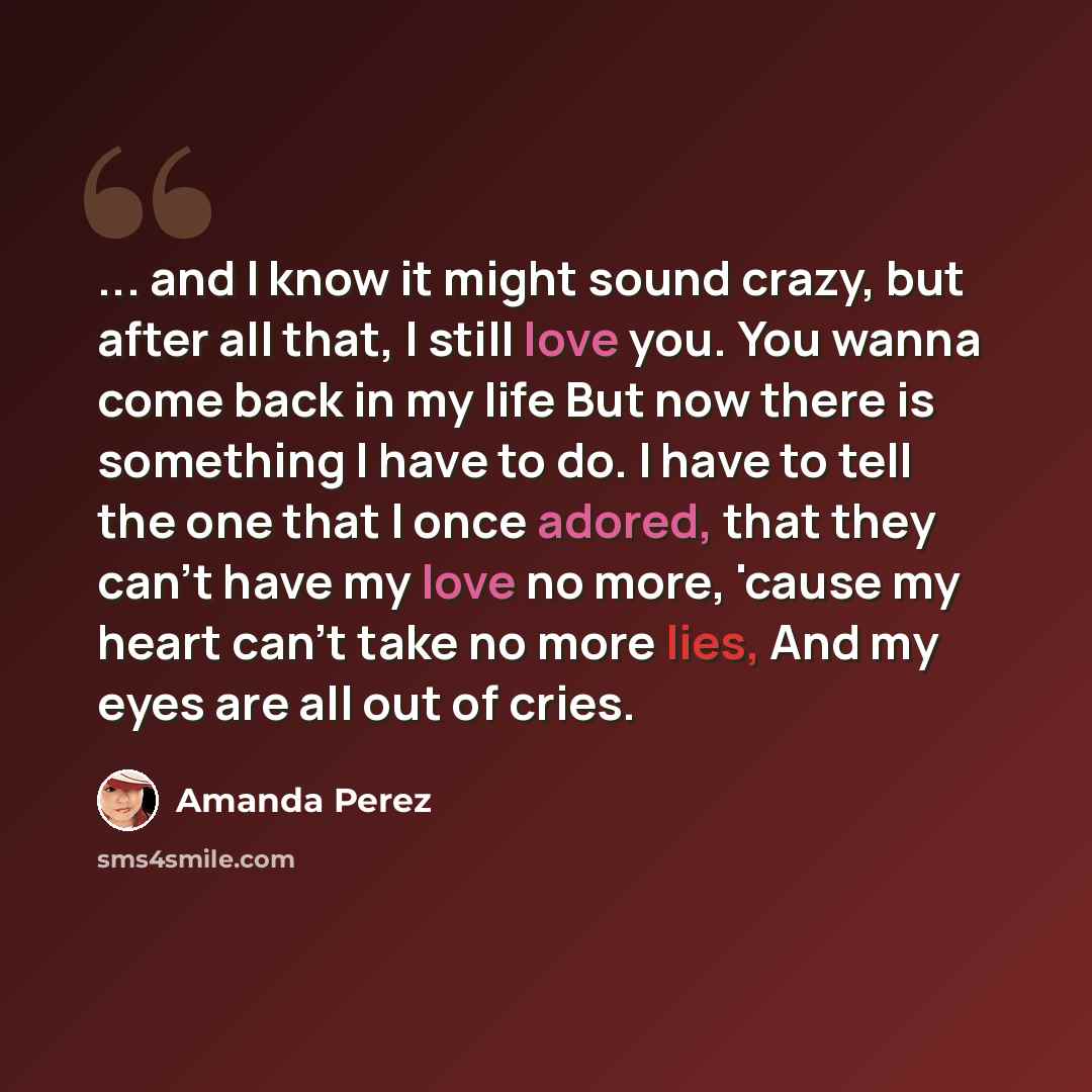 “... and I know it might sound crazy, but after all that, I still love you. You wanna come back in my life But now there is something I have to do. I have to tell the one that I once adored, that they can't have my love no more, 'cause my heart can't take no more lies, And my eyes are all out of…” quote by Amanda Perez