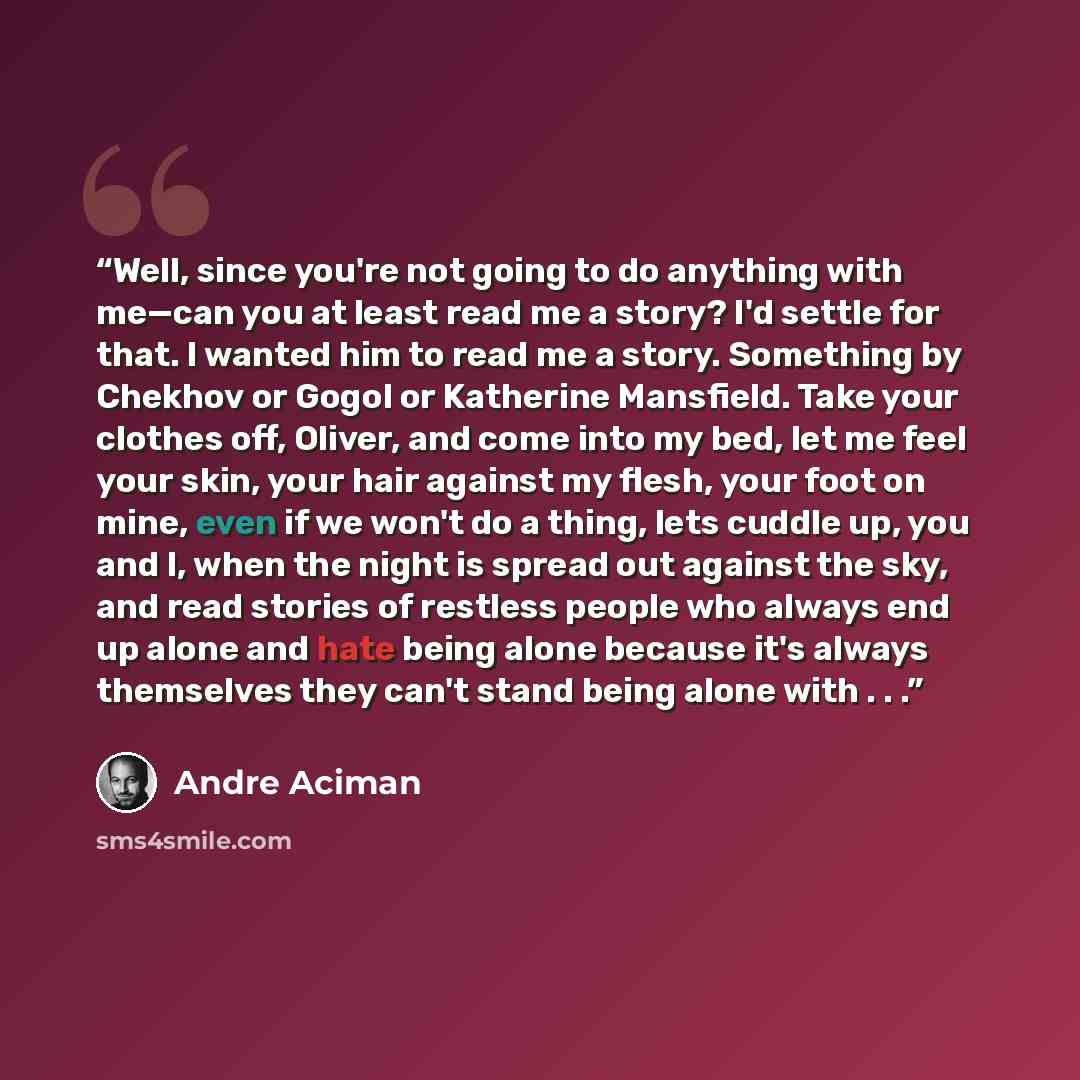 “Well, since you're not going to do anything with me—can you at least read me a story? I'd settle for that. I wanted him to read me a story. Something by Chekhov or Gogol or Katherine Mansfield. Take your clothes off, Oliver, and come into my bed, let me feel your skin, your hair against my flesh…” quote by André Aciman