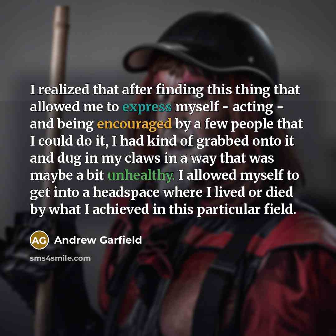 “I realized that after finding this thing that allowed me to express myself - acting - and being encouraged by a few people that I could do it, I had kind of grabbed onto it and dug in my claws in a way that was maybe a bit unhealthy. I allowed myself to get into a headspace where I lived or died…” quote by Andrew Garfield