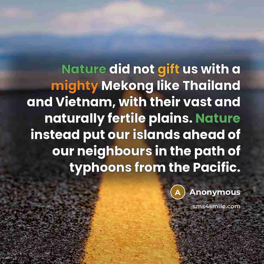 “Nature did not gift us with a mighty Mekong like Thailand and Vietnam, with their vast and naturally fertile plains. Nature instead put our islands ahead of our neighbours in the path of typhoons from the Pacific.” quote by Anonymous