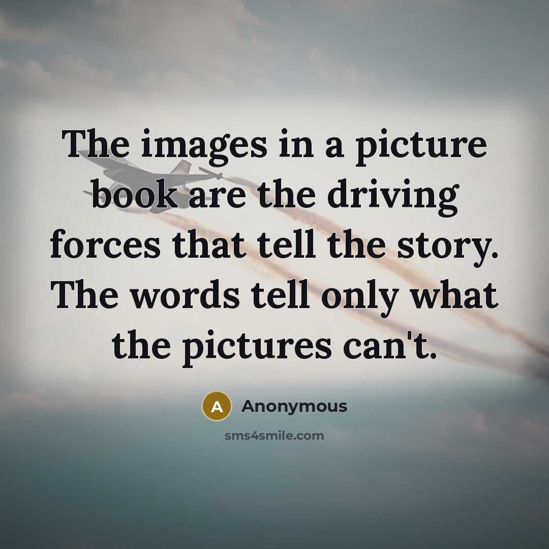 “The images in a picture book are the driving forces that tell the story. The words tell only what the pictures can't.” quote by Anonymous