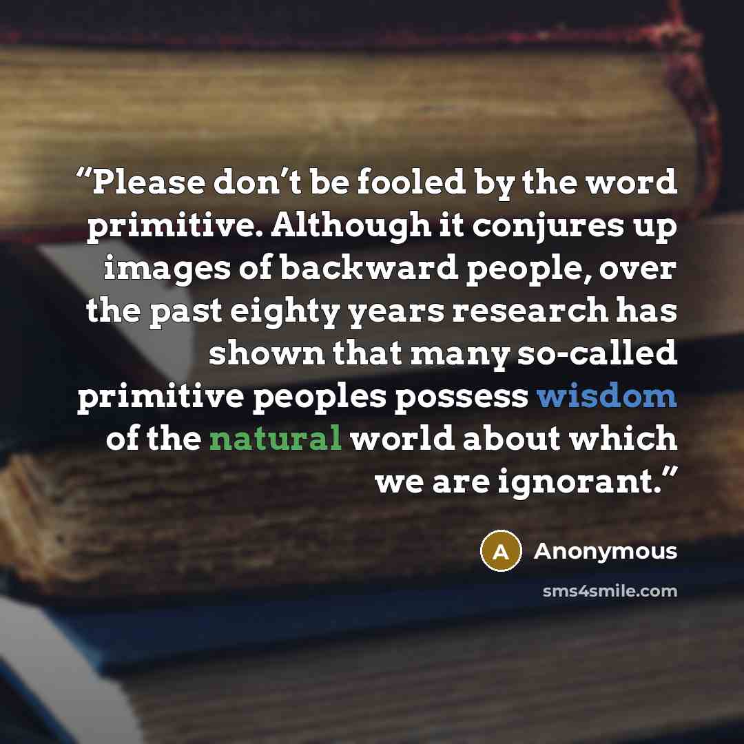 “Please don’t be fooled by the word primitive. Although it conjures up images of backward people, over the past eighty years research has shown that many so-called primitive peoples possess wisdom of the natural world about which we are ignorant.” quote by Anonymous