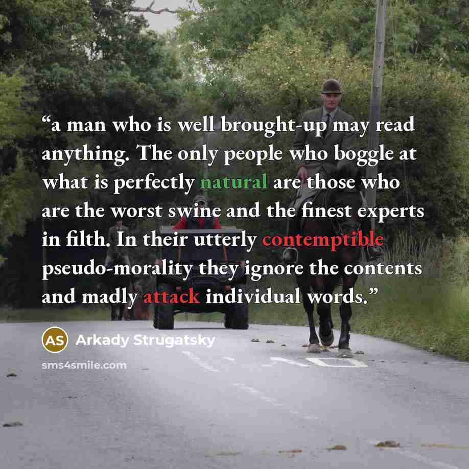 “a man who is well brought-up may read anything. The only people who boggle at what is perfectly natural are those who are the worst swine and the finest experts in filth. In their utterly contemptible pseudo-morality they ignore the contents and madly attack individual words.” quote by Arkady Strugatsky