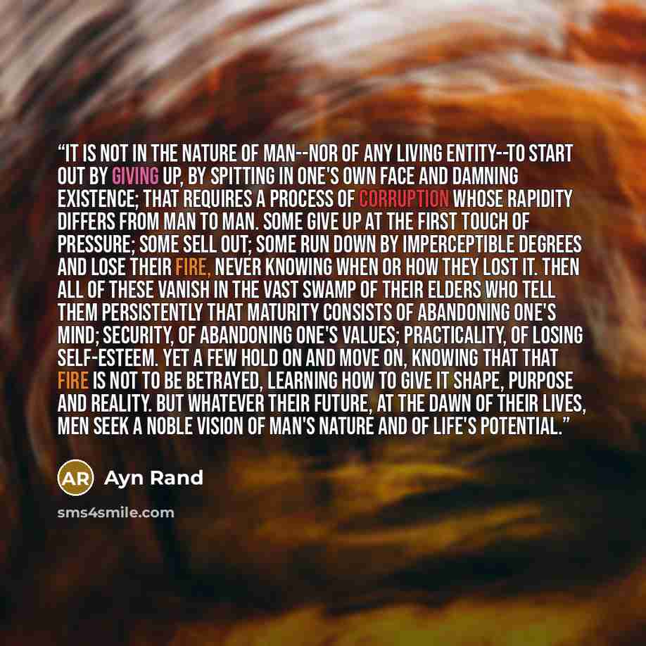 “It is not in the nature of man--nor of any living entity--to start out by giving up, by spitting in one's own face and damning existence; that requires a process of corruption whose rapidity differs from man to man. Some give up at the first touch of pressure; some sell out; some run down by…” quote by Ayn Rand