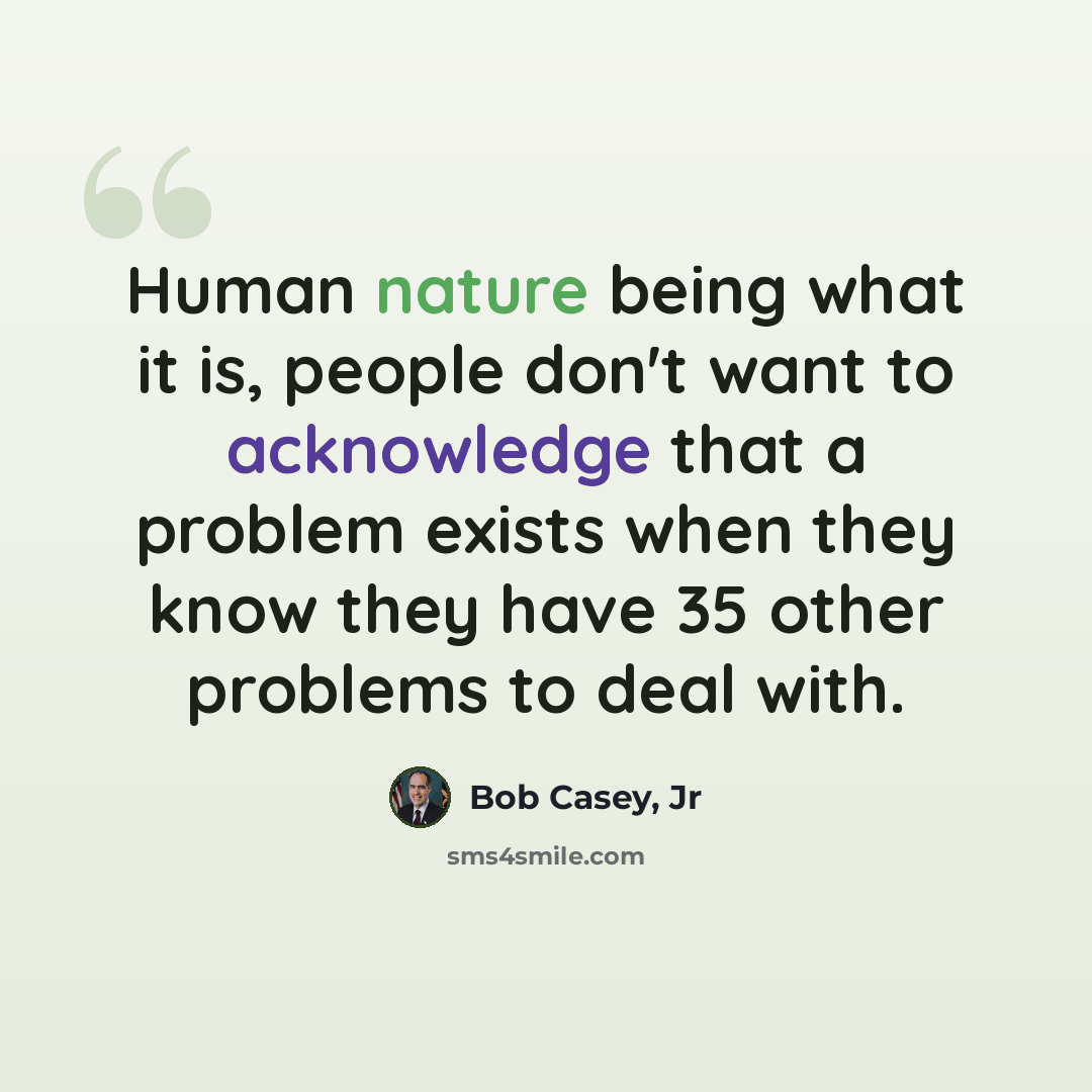 “Human nature being what it is, people don't want to acknowledge that a problem exists when they know they have 35 other problems to deal with.” quote by Bob Casey, Jr