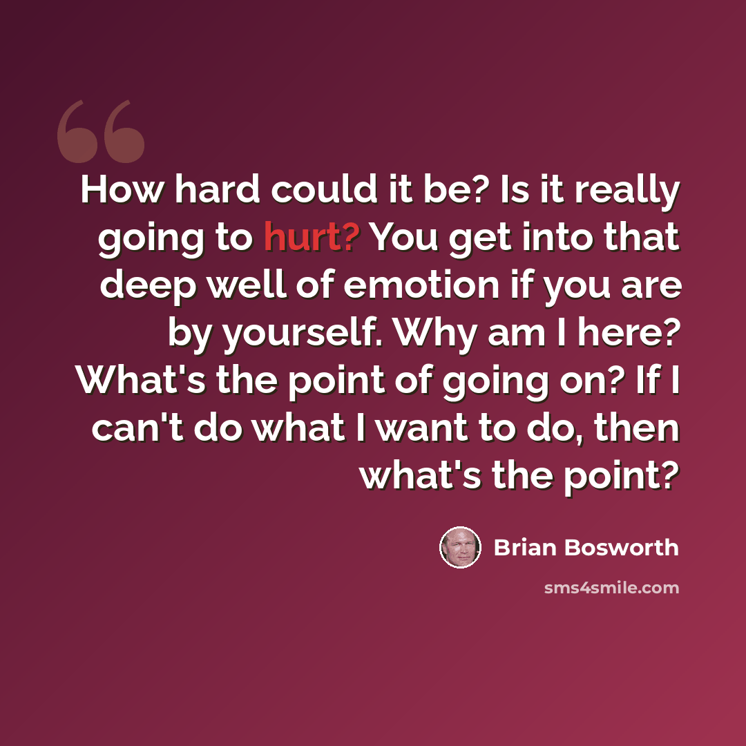 “How hard could it be? Is it really going to hurt? You get into that deep well of emotion if you are by yourself. Why am I here? What's the point of going on? If I can't do what I want to do, then what's the point?” quote by Brian Bosworth