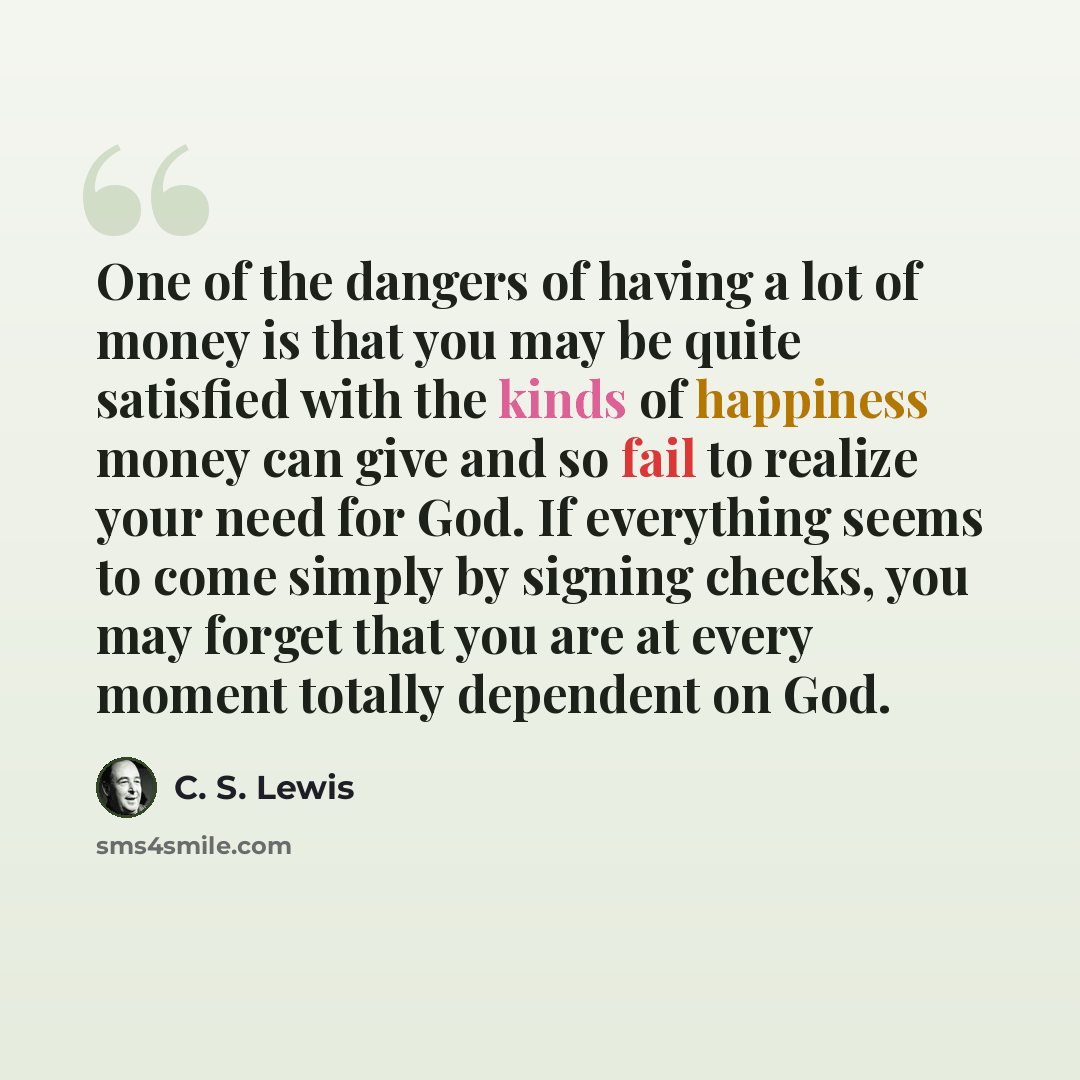 “One of the dangers of having a lot of money is that you may be quite satisfied with the kinds of happiness money can give and so fail to realize your need for God. If everything seems to come simply by signing checks, you may forget that you are at every moment totally dependent on God.” quote by C. S. Lewis