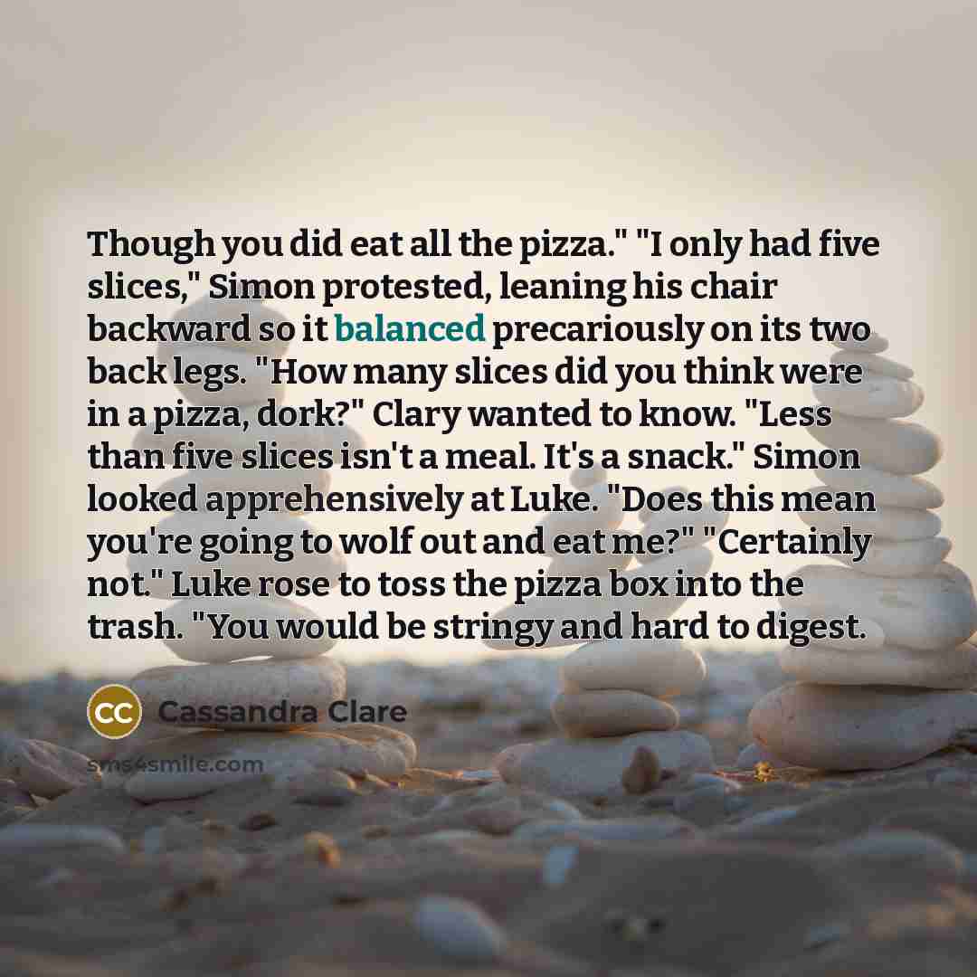 “Though you did eat all the pizza." "I only had five slices," Simon protested, leaning his chair backward so it balanced precariously on its two back legs. "How many slices did you think were in a pizza, dork?" Clary wanted to know. "Less than five slices isn't a meal. It's a snack." Simon looked…” quote by Cassandra Clare