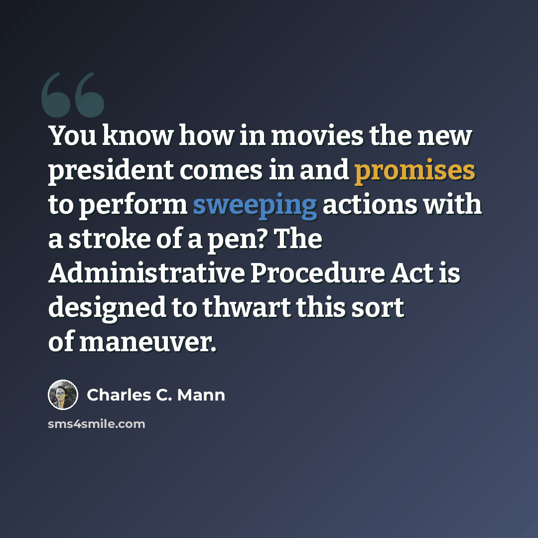 “You know how in movies the new president comes in and promises to perform sweeping actions with a stroke of a pen? The Administrative Procedure Act is designed to thwart this sort of maneuver.” quote by Charles C. Mann