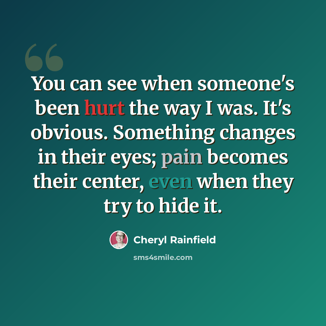 “You can see when someone's been hurt the way I was. It's obvious. Something changes in their eyes; pain becomes their center, even when they try to hide it.” quote by Cheryl Rainfield