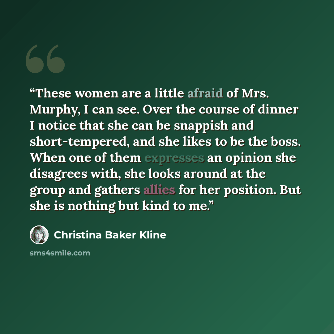 “These women are a little afraid of Mrs. Murphy, I can see. Over the course of dinner I notice that she can be snappish and short-tempered, and she likes to be the boss. When one of them expresses an opinion she disagrees with, she looks around at the group and gathers allies for her position. But…” quote by Christina Baker Kline