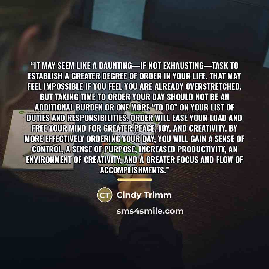 “It may seem like a daunting—if not exhausting—task to establish a greater degree of order in your life. That may feel impossible if you feel you are already overstretched. But taking time to order your day should not be an additional burden or one more “to do” on your list of duties and…” quote by Cindy Trimm