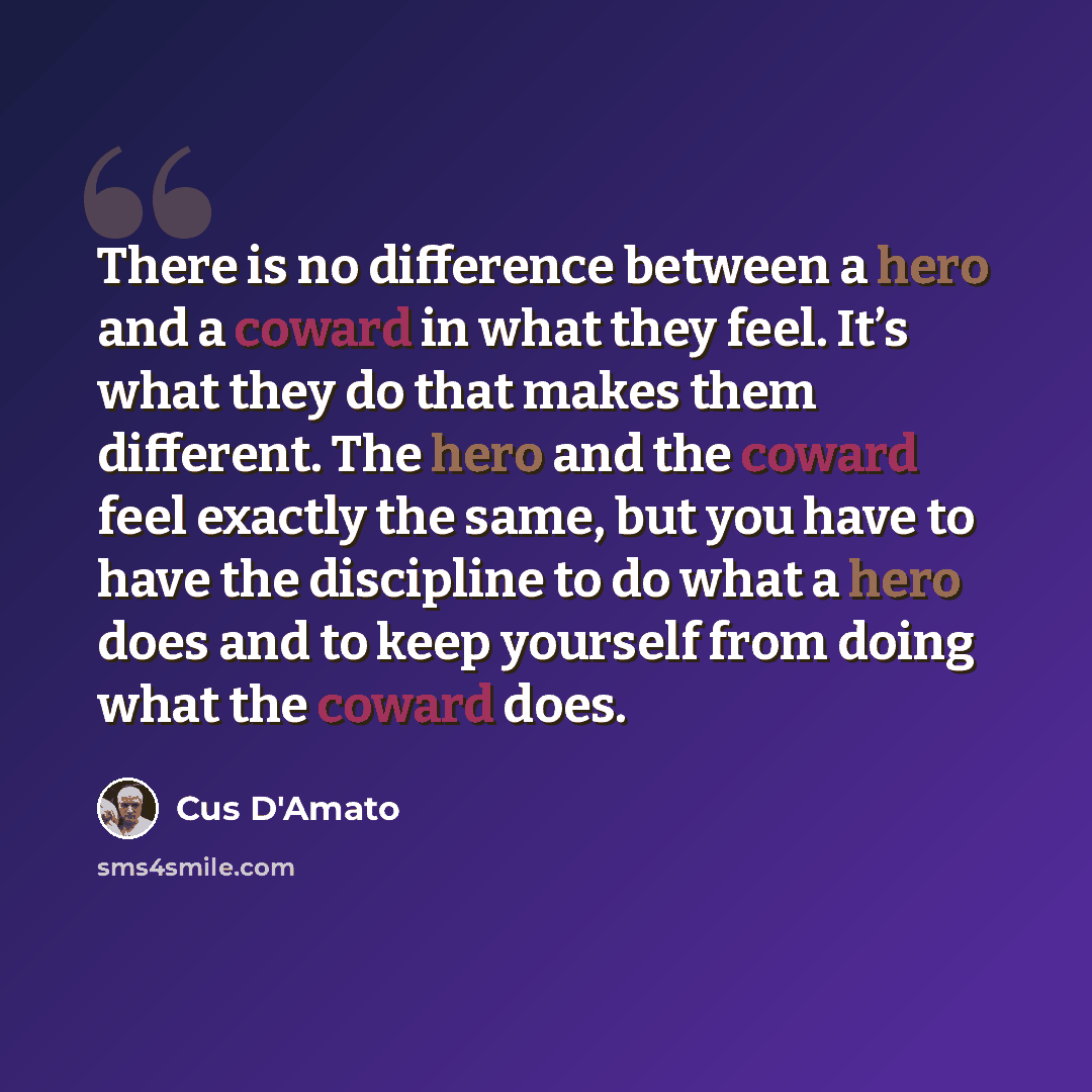 “There is no difference between a hero and a coward in what they feel. It’s what they do that makes them different. The hero and the coward feel exactly the same, but you have to have the discipline to do what a hero does and to keep yourself from doing what the coward does.” quote by Cus D'Amato