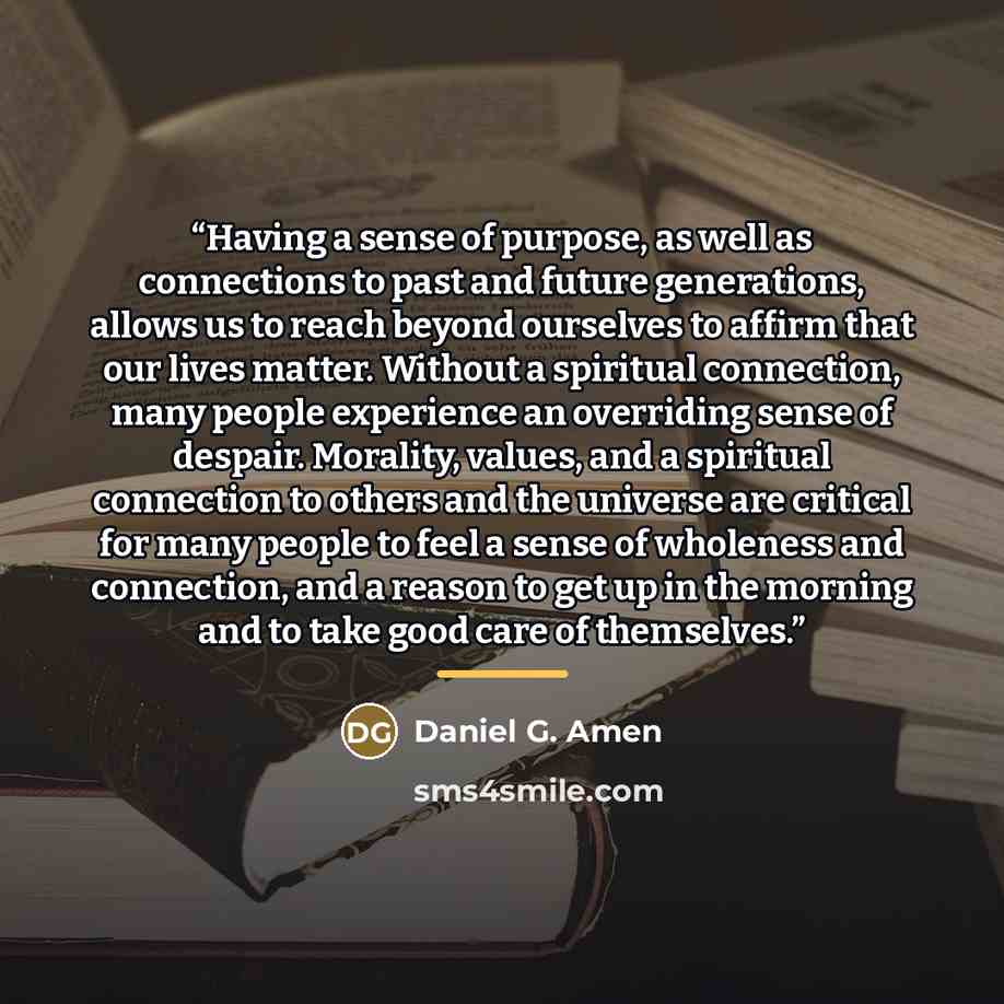 “Having a sense of purpose, as well as connections to past and future generations, allows us to reach beyond ourselves to affirm that our lives matter. Without a spiritual connection, many people experience an overriding sense of despair. Morality, values, and a spiritual connection to others and…” quote by Daniel G. Amen