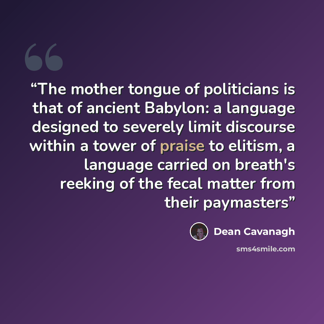 “The mother tongue of politicians is that of ancient Babylon: a language designed to severely limit discourse within a tower of praise to elitism, a language carried on breath's reeking of the fecal matter from their paymasters” quote by Dean Cavanagh