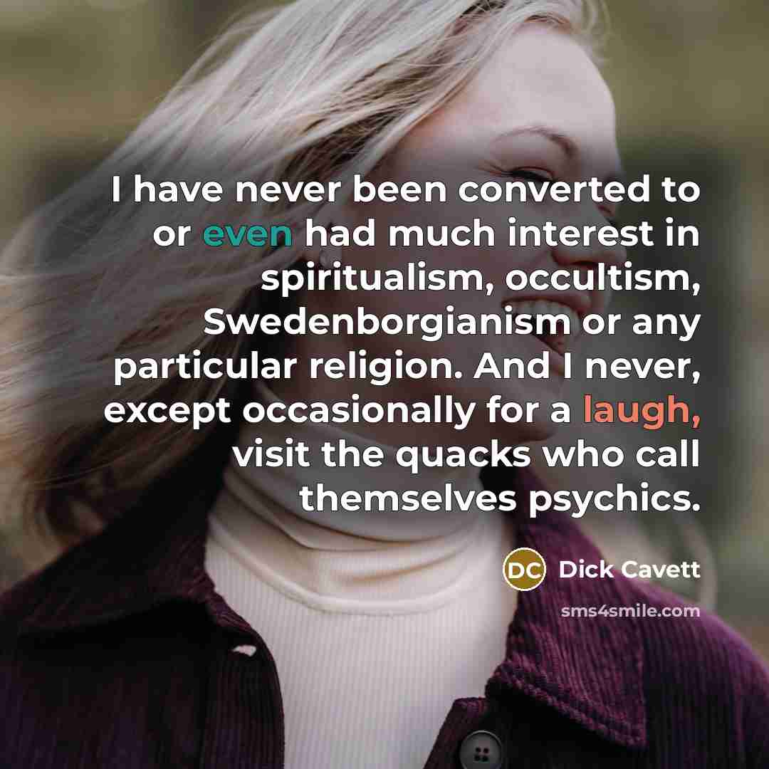 “I have never been converted to or even had much interest in spiritualism, occultism, Swedenborgianism or any particular religion. And I never, except occasionally for a laugh, visit the quacks who call themselves psychics.” quote by Dick Cavett