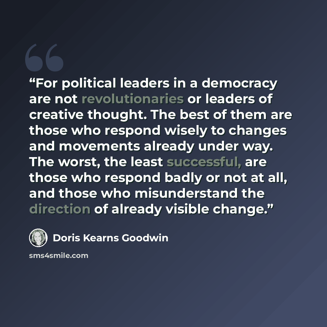“For political leaders in a democracy are not revolutionaries or leaders of creative thought. The best of them are those who respond wisely to changes and movements already under way. The worst, the least successful, are those who respond badly or not at all, and those who misunderstand the…” quote by Doris Kearns Goodwin