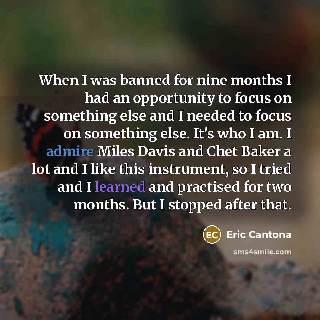 “When I was banned for nine months I had an opportunity to focus on something else and I needed to focus on something else. It's who I am. I admire Miles Davis and Chet Baker a lot and I like this instrument, so I tried and I learned and practised for two months. But I stopped after that.” quote by Eric Cantona