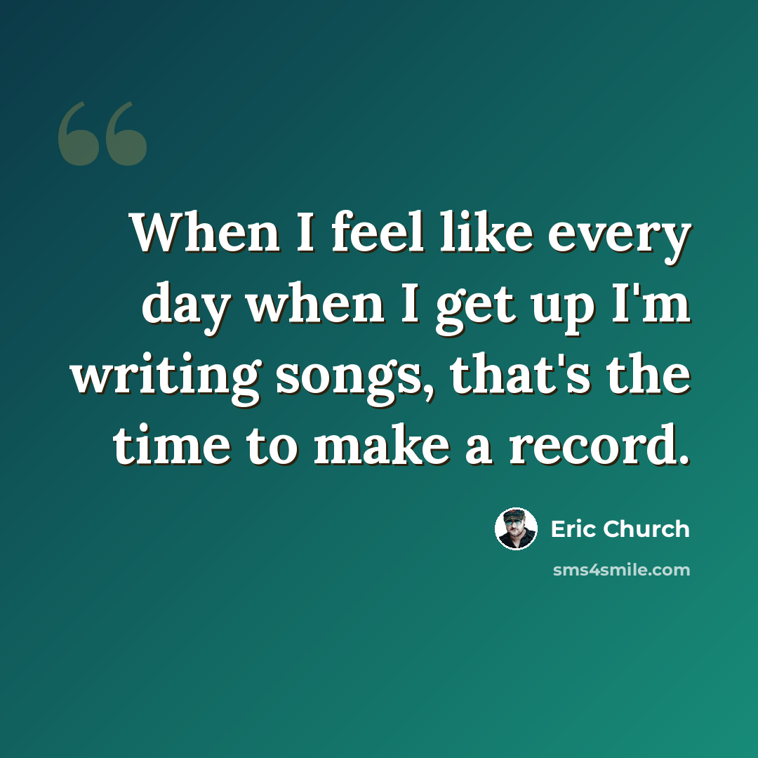 “When I feel like every day when I get up I'm writing songs, that's the time to make a record.” quote by Eric Church