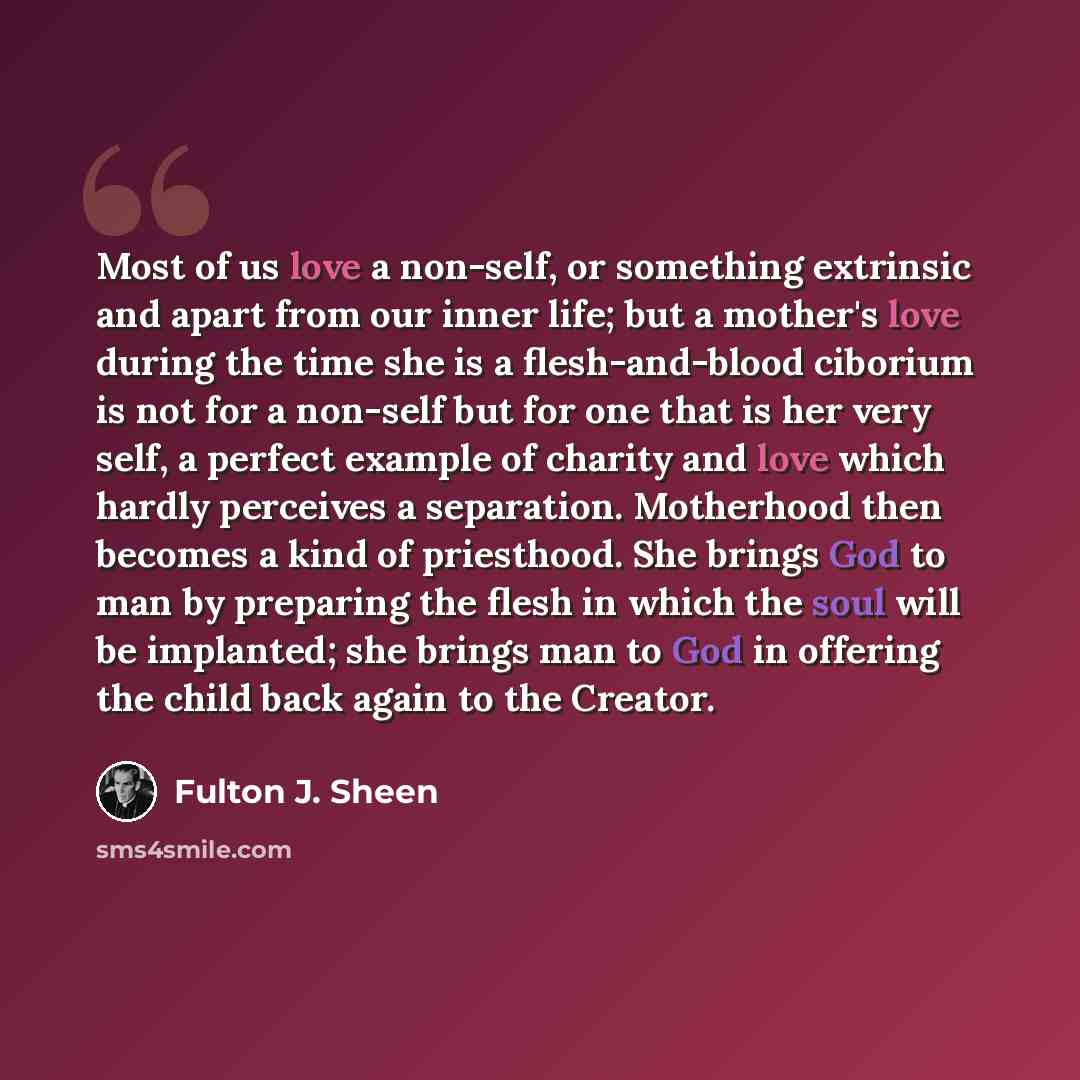 “Most of us love a non-self, or something extrinsic and apart from our inner life; but a mother's love during the time she is a flesh-and-blood ciborium is not for a non-self but for one that is her very self, a perfect example of charity and love which hardly perceives a separation. Motherhood…” quote by Fulton J. Sheen
