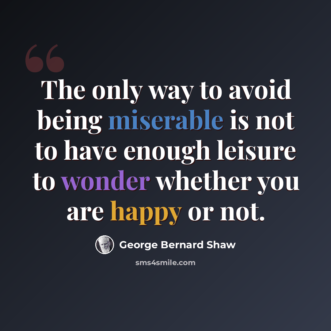 “The only way to avoid being miserable is not to have enough leisure to wonder whether you are happy or not.” quote by George Bernard Shaw