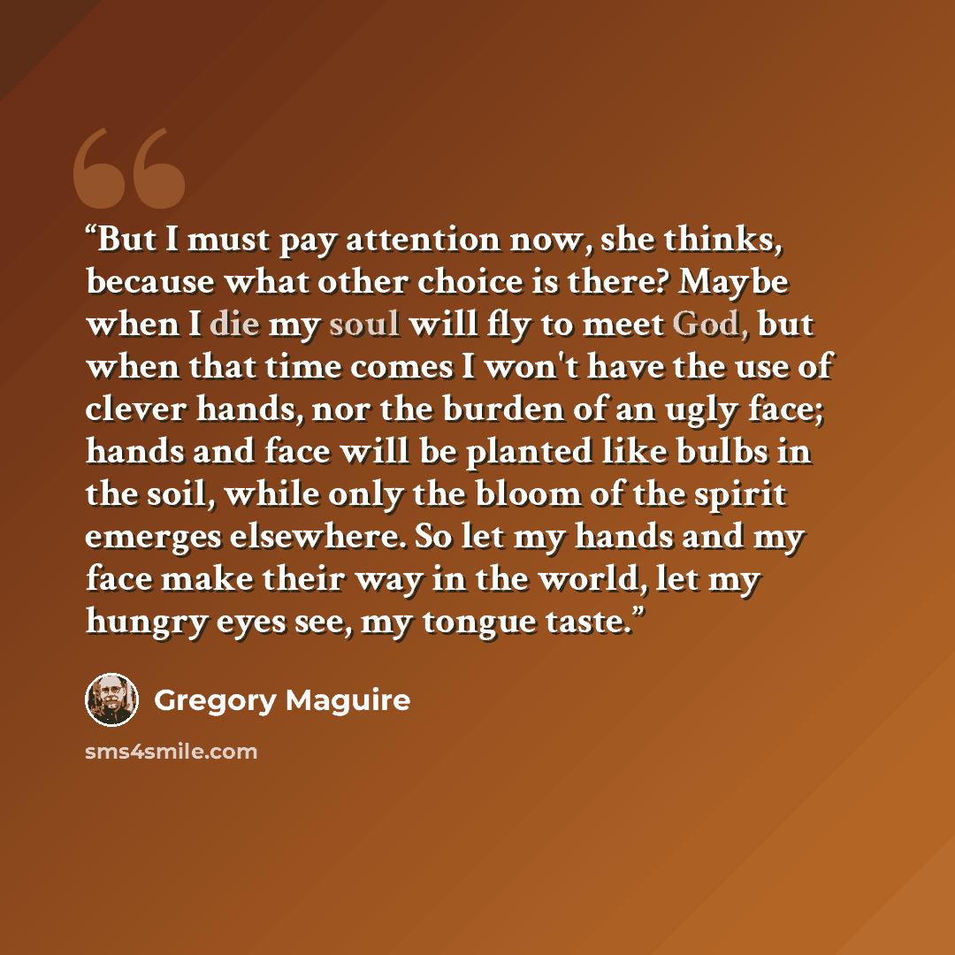 “But I must pay attention now, she thinks, because what other choice is there? Maybe when I die my soul will fly to meet God, but when that time comes I won't have the use of clever hands, nor the burden of an ugly face; hands and face will be planted like bulbs in the soil, while only the bloom of…” quote by Gregory Maguire