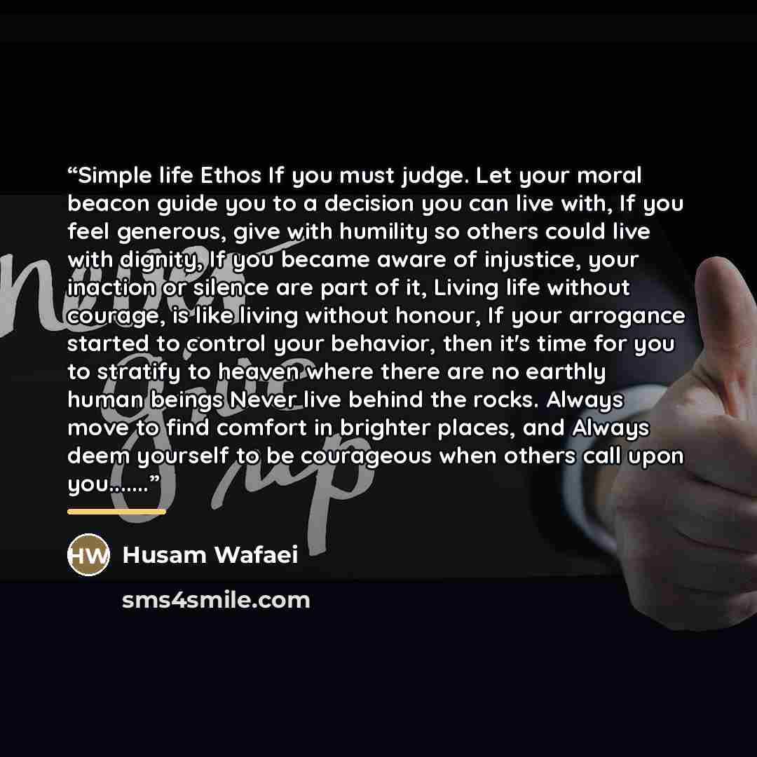 “Simple life Ethos If you must judge. Let your moral beacon guide you to a decision you can live with, If you feel generous, give with humility so others could live with dignity, If you became aware of injustice, your inaction or silence are part of it, Living life without courage, is like living…” quote by Husam Wafaei