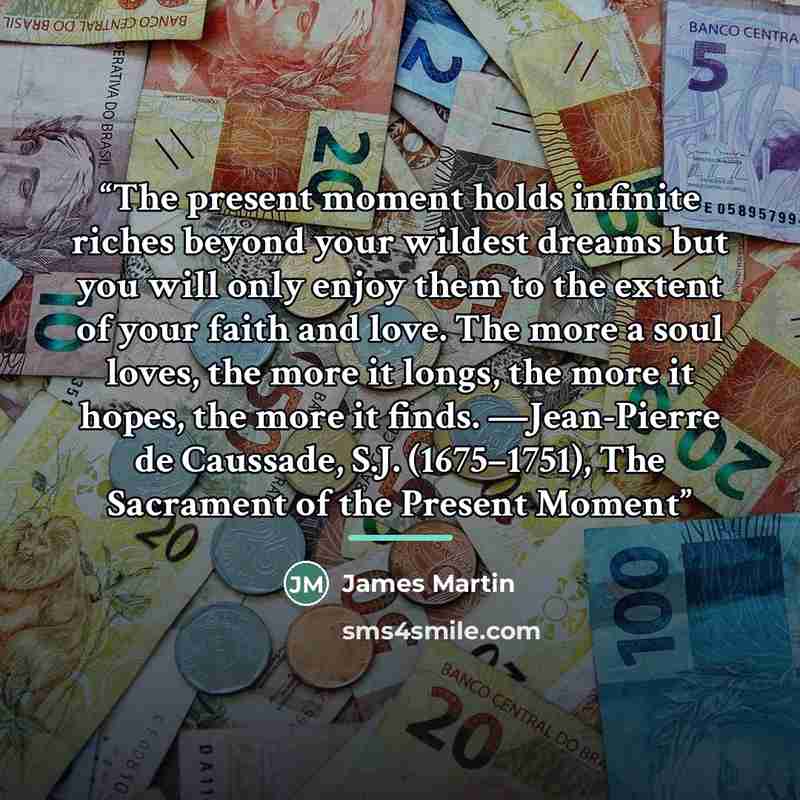 “The present moment holds infinite riches beyond your wildest dreams but you will only enjoy them to the extent of your faith and love. The more a soul loves, the more it longs, the more it hopes, the more it finds. —Jean-Pierre de Caussade, S.J. (1675–1751), The Sacrament of the Present Moment” quote by James Martin