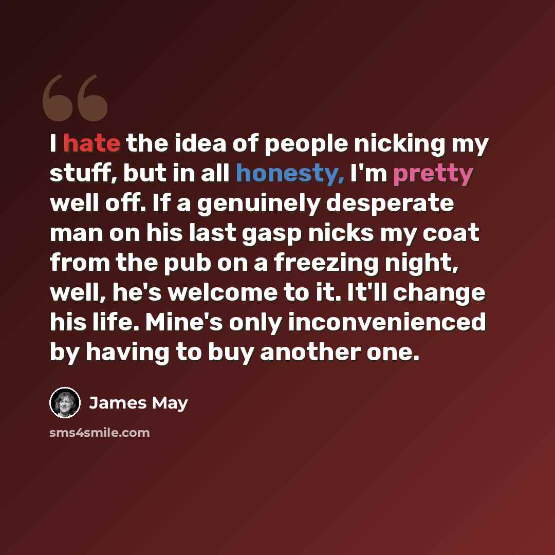 “I hate the idea of people nicking my stuff, but in all honesty, I'm pretty well off. If a genuinely desperate man on his last gasp nicks my coat from the pub on a freezing night, well, he's welcome to it. It'll change his life. Mine's only inconvenienced by having to buy another one.” quote by James May